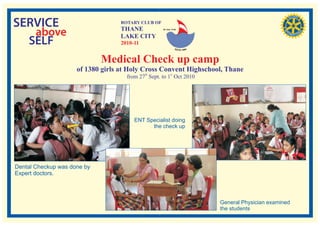 SERVICE                            ROTARY CLUB OF
                                   THANE
   above                           LAKE CITY
                                                     RI. Dist. 3140




  SELF                             2010-11


                             Medical Check up camp
                     of 1380 girls at Holy Cross Convent Highschool, Thane
                                     from 27th Sept. to 1st Oct 2010




                                        ENT Specialist doing
                                              the check up




Dental Checkup was done by
Expert doctors.




                                                                       General Physician examined
                                                                       the students
 