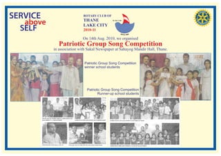 SERVICE                     ROTARY CLUB OF

   above                    THANE
                            LAKE CITY
                                             RI. Dist. 3140




  SELF                      2010-11

                            On 14th Aug. 2010, we organised
              Patriotic Group Song Competition
           in association with Sakal Newspaper at Sahayog Mandir Hall, Thane.


                            Patriotic Group Song Competition
                            winner school students




                              Patriotic Group Song Competition
                                     Runner-up school students
 