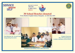 SERVICE                               ROTARY CLUB OF
                                      THANE
   above                              LAKE CITY
                                                       RI. Dist. 3140




  SELF                                2010-11


                              30 School Benches donated
                         Twins Hindi & English School, Manpada. on 24th July 2010




Club Member Mr. Suresh Kale                                                                 Project Chairman
inaugurating the event.                                                                Rtn. PP G.G.Krishnan
                                                                              & other members at the school.




                               Students benefitted from new benches.
 