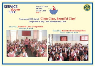 SERVICE                          ROTARY CLUB OF
                                 THANE
   above                         LAKE CITY
                                                  RI. Dist. 3140




  SELF                           2010-11


             From August 2010 started ‘Clean Class, Beautiful Class’
                        competition in Holy Cross School Interact Club.

  Clean Class, Beautiful Class Competition
                winner Std. V class C
                                                                   Clean Class, Beautiful Class competition
                                                                             runner - up Std VII class C
 