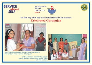 SERVICE                                        ROTARY CLUB OF
                                               THANE
   above                                       LAKE CITY
                                                                   RI. Dist. 3140




  SELF                                         2010-11


                        On 28th July 2010, Holy Cross School Interact Club members
                                        Celebrated Gurupujan




Holy Cross Schoo lnteract members gave Tulsi plants to
their teachers on the occasion of Gurupujan

                           On the Auspicious occasion of Gurupujan
                     Interact Members of Holy Cross School, Thane
                                                with their teachers.
 