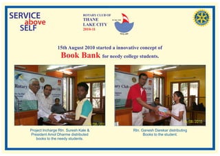 SERVICE                            ROTARY CLUB OF
                                   THANE
   above
                                                    RI. Dist. 3140


                                   LAKE CITY
  SELF                             2010-11



                    15th August 2010 started a innovative concept of
                      Book Bank for needy college students.




    Project Incharge Rtn. Suresh Kale &                              Rtn. Ganesh Darekar distributing
    President Amol Dharme distributed                                      Books to the student.
       books to the needy students.
 