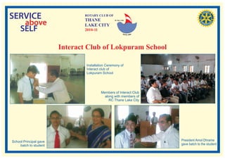 SERVICE                        ROTARY CLUB OF
                               THANE
   above
                                                  RI. Dist. 3140


                               LAKE CITY
  SELF                         2010-11



                        Interact Club of Lokpuram School

                                Installation Ceremony of
                                Interact club of
                                Lokpuram School




                                         Members of Interact Club
                                           along with members of
                                              RC Thane Lake City




School Principal gave                                               President Amol Dhrame
    batch to student                                                gave batch to the student
 