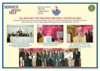 SERVICE                                     ROTARY CLUB OF
                                            THANE
   above                                    LAKE CITY
                                                                RI. Dist. 3140




  SELF                                      2010-11

                The ROTARY FOUNDATION DISTRICT SEMINAR 2010
        Sometime in the Future, when an enthusiast takes on the onus of chronicling the History of the Rotary Club of
                  Thane Lake City, he will probably define 26th August 2010 as its "Watershed" moment.




      DG Dr. Jayant Kulkarni also            DG Dr. Jayant Kulkarni addressed the           Rtn. Carl-Wilhelm Stenhammer,
  appreciated President Amol Dharme                TRF Dist. Seminar 2010                  TRF Trustee Chair - 2011-11 also
       in TRF Dist Seminar 2010                                                          addressed Rotary Foundation Alumni
 