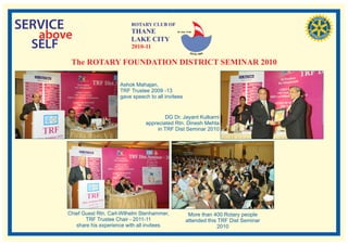 SERVICE                         ROTARY CLUB OF
                                THANE
   above                        LAKE CITY
                                                    RI. Dist. 3140




  SELF                          2010-11

        The ROTARY FOUNDATION DISTRICT SEMINAR 2010

                            Ashok Mahajan,
                            TRF Trustee 2009 -13
                            gave speech to all invitees


                                               DG Dr. Jayant Kulkarni
                                       appreciated Rtn. Dinesh Mehta
                                            in TRF Dist Seminar 2010




       Chief Guest Rtn. Carl-Wilhelm Stenhammer,             More than 400 Rotary people
              TRF Trustee Chair - 2011-11                   attended this TRF Dist Seminar
          share his experience with all invitees                         2010
 
