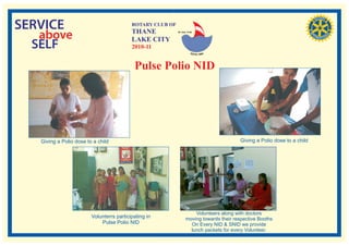 SERVICE                                    ROTARY CLUB OF
                                           THANE
   above                                   LAKE CITY
                                                            RI. Dist. 3140




  SELF                                     2010-11


                                            Pulse Polio NID




   Giving a Polio dose to a child                                                         Giving a Polio dose to a child




                                                                       Volunteers along with doctors
                         Volunterrs participating in               moving towards their respective Booths
                             Pulse Polio NID                         On Every NID & SNID we provide
                                                                     lunch packets for every Volunteer.
 