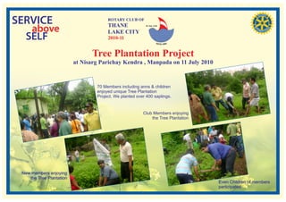 SERVICE                                ROTARY CLUB OF
                                       THANE
   above
                                                           RI. Dist. 3140


                                       LAKE CITY
  SELF                                 2010-11


                                Tree Plantation Project
                          at Nisarg Parichay Kendra , Manpada on 11 July 2010


                                  70 Members including anns & children
                                  enjoyed unique Tree Plantation
                                  Project. We planted over 400 saplings.


                                                         Club Members enjoying
                                                             the Tree Plantation




 New members enjoying
    the Tree Plantation
                                                                                   Even Children of members
                                                                                   participated.
 