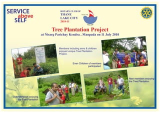 SERVICE                                ROTARY CLUB OF
                                       THANE
   above                               LAKE CITY
                                                          RI. Dist. 3140




  SELF                                 2010-11


                                 Tree Plantation Project
                           at Nisarg Parichay Kendra , Manpada on 11 July 2010



                                      Members including anns & children
                                      enjoyed unique Tree Plantation
                                      Project.


                                                  Even Children of members
                                                               participated.




                                                                                 New members enjoying
                                                                                 the Tree Plantation




 Club Members enjoying
     the Tree Plantation
 
