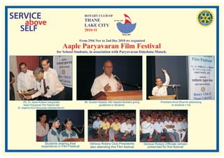 SERVICE                                              ROTARY CLUB OF
                                                     THANE
   above                                             LAKE CITY
                                                                             RI. Dist. 3140




  SELF                                               2010-11

                                                  From 29th Nov to 2nd Dec 2010 we organised
                                          Aaple Paryavaran Film Festival
                                     for School Students, in association with Paryavaran Dakshata Manch.




      DG. Dr. Jayant Kulkarni inaugurated             Mr. Suresh Haware, MD Haware Builders giving               President Amol Dharme addressing
      Aaple Paryavaran Film Festival with                         guidelines to Students.                                 to students n his
 Dr. Hajarnis from Paryavaran Dalshata Munch.




                         Students sharing their           Various Rotary Club Presidents             Various Rotary Officials remain
                       experience in Film Festival        also attending this Film festival            presented for this festival
 