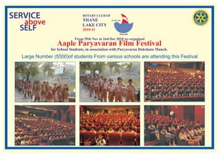 SERVICE                          ROTARY CLUB OF

   above                         THANE
                                 LAKE CITY
                                                  RI. Dist. 3140




  SELF                           2010-11

                            From 29th Nov to 2nd Dec 2010 we organised
                  Aaple Paryavaran Film Festival
               for School Students, in association with Paryavaran Dakshata Manch.
  Large Number (5500)of students From various schools are attending this Festival
 