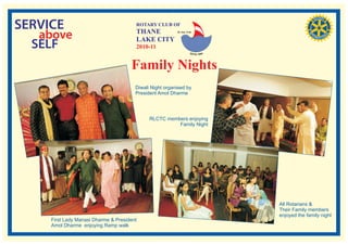 SERVICE                                 ROTARY CLUB OF
                                        THANE
   above                                LAKE CITY
                                                          RI. Dist. 3140




  SELF                                  2010-11


                                      Family Nights
                                        Diwali Night organised by
                                        President Amol Dharme




                                              RLCTC members enjoying
                                                        Family Night




                                                                           All Rotarians &
                                                                           Their Family members
                                                                           enjoyed the family night
     First Lady Manasi Dharme & President
     Amol Dharme enjoying Ramp walk
 