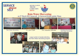 SERVICE                               ROTARY CLUB OF
                                      THANE
   above
                                                       RI. Dist. 3140


                                      LAKE CITY
  SELF                                2010-11

                                  Rain Water Harvesting
                    on 27 March 2011 Susanvad. At Saraswati Krida sankul, Thane




 Rain Water Harvesting         Col. Jayant Gogte              Prof. Viddyadhar Walavalkar   President Amol Dharme
                                                                                            Rain Water Harvesting




                                     Large number of people attending
                                    this Rain Water Harvesting program
 