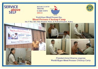 SERVICE                    ROTARY CLUB OF
                           THANE
   above
                                             RI. Dist. 3140


                           LAKE CITY
  SELF                     2010-11

                          World Hyper Blood Pressure Day,
                     Blood Pressure Checkup Camp
           On 17 May 2011. Risk Hospital, Thane. & Prakruti hospital , Kalwa.




                                                     President Amol Dharme organise
                                                World Hyper Blood Pressure Checkup Camp
 