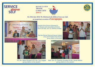 SERVICE                            ROTARY CLUB OF
                                   THANE
   above                           LAKE CITY
                                                          RI. Dist. 3140




  SELF                             2010-11

                     On 25th July 2010, We felicitated all children from our club
                            on auspicious occasion of Gurupujan.


                                     President Amol Dharme Addressed to
                                     the Students with Harish Mishra & Kishor
                                     Asrani and Asst. Gov. Dr. Shekhar Suradkar.




                                      First lady Manasi Dharme & Asavari Kulkarni
                                                 along with President Amol Dharme
                                                       giving citation to the student




      PP. Rtn. Milind Dnyate & PP. Rtn. Col. Gogate      Asst. Gov. Dr. Shekhar Suradkar & Rtn. Harish Mishra
               giving citation to the student                         giving citation to the student
 