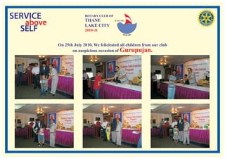 SERVICE                  ROTARY CLUB OF
                         THANE
   above                 LAKE CITY
                                          RI. Dist. 3140




  SELF                   2010-11


           On 25th July 2010, We felicitated all children from our club
                  on auspicious occasion of Gurupujan.
 