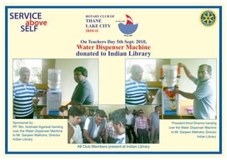SERVICE                                 ROTARY CLUB OF

   above                                THANE
                                        LAKE CITY
                                                          RI. Dist. 3140




  SELF                                  2010-11

                                     On Teachers Day 5th Sept. 2010,
                                    Water Dispenser Machine
                                    donated to Indian Library




Sponsored by :                                                                     President Amol Dharme handing
PP. Rtn. Subhash Agarwal handing                                                 over the Water Dispenser Machine
over the Water Dispenser Machine                                                  to Mr. Sanjeev Malhotra, Director
to Mr. Sanjeev Malhotra, Director                                                                    Indian Library.
Indian Library.

                                    All Club Members present at Indian Library
 