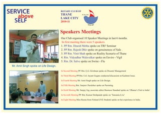 SERVICE                                 ROTARY CLUB OF
                                        THANE
   above                                LAKE CITY
                                                               RI. Dist. 3140




  SELF                                  2010-11


                                        Speakers Meetings
                                        Our Club organised 10 Speaker Meetings in last 6 months.
                                         In first meeting there were 5 speakers.
                                        1. PP Rtn. Dinesh Mehta spoke on TRF Seminar
                                        2. PP Rtn. Rajesh Dhir spoke on genuineness of Sale .
                                        3. PP Rtn. Vinit Shah spoke on Reality Scenario of Thane
                                        4. Rtn. Vidyadhar Walavalkar spoke on Enviro - Vigil
                                        5. Rtn. Dr. Salve spoke on Swine - Flu
 Mr. Amit Singh spoke on Life Design.
                                        In Second Meeting PP. Rtn. G.G. Krishnan spoke on Disaster Management

                                        In Third Meeting PP Rtn. Col. Jayant Gogate conducted discussion on Kashmir Issue.

                                        In Fourth Meeting Mr. Amit Singh spoke on Life Design.

                                        In Fifth Meeting Rtn. Sanjeev Parulekar spoke on Parenting.

                                        In Sixth Meeting Mr. Sanjay Jog, associate editor Business Standard spoke on ‘Obama’s Visit to India’

                                        In Seventh Meeting PP. Rtn. Kumar Deshpande spoke on ‘Tanzania Live’

                                        In Eight Meeting Miss Reena from Finland (IYE Student) spoke on her experience in India.
 