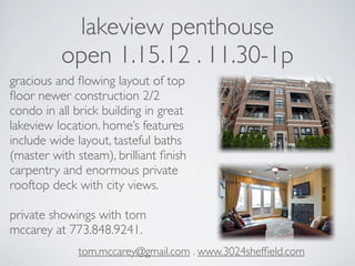 lakeview penthouse
          open 1.15.12 . 11.30-1p
gracious and ﬂowing layout of top
ﬂoor newer construction 2/2
condo in all brick building in great
lakeview location. home’s features
include wide layout, tasteful baths
(master with steam), brilliant ﬁnish
carpentry and enormous private
rooftop deck with city views.

private showings with tom
mccarey at 773.848.9241.
             tom.mccarey@gmail.com . www.3024shefﬁeld.com
 
