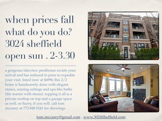 when prices fall
what do you do?
3024 sheffield
open sun . 2-3.30
a gorgeous lakeview penthouse awaits your
arrival and has reduced in price to expedite
your visit. listed now at $499k this 2/2
home is handsomely done with elegant
stones, soaring ceilings and spa-like baths
(the master with steam). topping it all is a
private rooftop on top and a garage space
as well. so hurry, if you will. call tom
mccarey at 773.848.9241 for showings.

                   tom.mccarey@gmail.com . www.3024Shefﬁeld.com
 