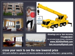 A
                                                  NEW
                                               LOWERED
                                                 PRICE




                                                              showings are w. tom mccarey
                                                                                     773.848.9241
                                                              the real estate lounge chicago w. @properties
                                                                 www.3024Shefﬁeld.com
                                                                tom.mccarey@gmail.com

crane your neck to see the new lowered price
3024 north shefﬁeld is a gorgeous 2/2 lakeview penthouse w. private rooftop deck + garage parking
 