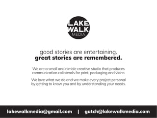 good stories are entertaining.
great stories are remembered.
lakewalkmedia@gmail.com | gutch@lakewalkmedia.com
We are a small and nimble creative studio that produces
communication collaterals for print, packaging and video.
We love what we do and we make every project personal
by getting to know you and by understanding your needs.
 
