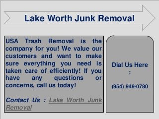 Lake Worth Junk Removal
USA Trash Removal is the
company for you! We value our
customers and want to make
sure everything you need is
taken care of efficiently! If you
have any questions or
concerns, call us today!
Contact Us : Lake Worth Junk
Removal
Dial Us Here
:
(954) 949-0780
 