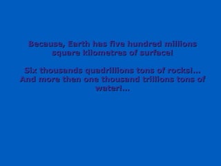 Because, Earth has five hundred millions square kilometres of surface! Six thousands quadrillions tons of rocks!... And more then one thousand trillions tons of water!… 