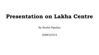 Presentation on Lakha Centre
By Rushil Pipaliya
22MCLC015
 