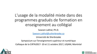 L'usage de la modalité mixte dans des
programmes gradués de formation en
enseignement au collégial
Sawsen Lakhal, Ph.D.
Sawsen.Lakhal@usherbrooke.ca
Université de Sherbrooke
Symposium sur l’enseignement supérieur et numérique
Colloque de la CIRTA2017- 10 et 11 octobre 2017, UQAM, Montréal
 