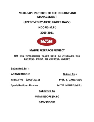 MEDI-CAPS INSTITUTE OF TECHNOLOGY AND
                  MANAGEMENT
            (APPROVED BY AICTE, UNDER DAVV)
                       INDORE (M.P.)
                            2009-2011




                  MAJOR RESEARCH PROJECT
  ON HOW INVESTMENT BANKS HELP TO CUSTOMER FOR
            RAISING FUNDS IN CAPITAL MARKET


Submitted By :-

ANAND BOPCHE                                  Guided By :-

MBA 2 Yrs    (2009-2011)                   Prof. S. GANGRADE

Specialization - Finance                  MITM INDORE (M.P.)

                           Submitted To

                     MITM INDORE (M.P.)

                           DAVV INDORE
 