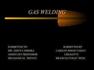 GAS WELDING
SUBMITTED TO SUBMITTED BY
MR. ADITYA MISHRA LAKHAN SINGH YADAV
ASSISTANT PROFESSOR UID-K10775
MECHANICAL DEPATT. BRANCH-CIVIL(6TH
SEM)
 