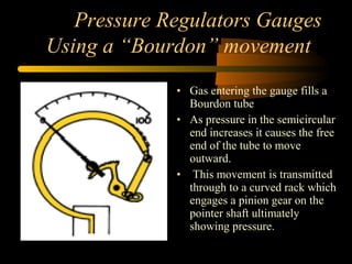 Pressure Regulators Gauges
Using a “Bourdon” movement
• Gas entering the gauge fills a
Bourdon tube
• As pressure in the semicircular
end increases it causes the free
end of the tube to move
outward.
• This movement is transmitted
through to a curved rack which
engages a pinion gear on the
pointer shaft ultimately
showing pressure.
 