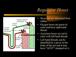 Regulator Hoses
• Hoses are are fabricated from
rubber
• Oxygen hoses are green in
color and have right hand
thread.
• Acetylene hoses are red in
color with left hand thread.
• Left hand threads can be
identified by a grove in the
body of the nut and it may
have “ACET” stamped on it
 