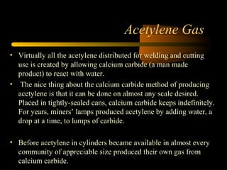 Acetylene Gas
• Virtually all the acetylene distributed for welding and cutting
use is created by allowing calcium carbide (a man made
product) to react with water.
• The nice thing about the calcium carbide method of producing
acetylene is that it can be done on almost any scale desired.
Placed in tightly-sealed cans, calcium carbide keeps indefinitely.
For years, miners’ lamps produced acetylene by adding water, a
drop at a time, to lumps of carbide.
• Before acetylene in cylinders became available in almost every
community of appreciable size produced their own gas from
calcium carbide.
 