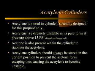 Acetylene Cylinders
• Acetylene is stored in cylinders specially designed
for this purpose only.
• Acetylene is extremely unstable in its pure form at
pressure above 15 PSI (Pounds per Square Inch)
• Acetone is also present within the cylinder to
stabilize the acetylene.
• Acetylene cylinders should always be stored in the
upright position to prevent the acetone form
escaping thus causing the acetylene to become
unstable.
 
