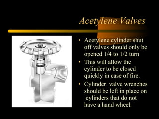 Acetylene Valves
• Acetylene cylinder shut
off valves should only be
opened 1/4 to 1/2 turn
• This will allow the
cylinder to be closed
quickly in case of fire.
• Cylinder valve wrenches
should be left in place on
cylinders that do not
have a hand wheel.
 