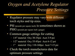 Oxygen and Acetylene Regulator
Pressure Settings
• Regulator pressure may vary with different
torch styles and tip sizes.
• PSI (pounds per square inch) is sometimes shown as
PSIG (pounds per square inch -gauge)
• Common gauge settings for cutting
– 1/4” material Oxy 30-35psi Acet 3-9 psi
– 1/2” material Oxy 55-85psi Acet 6-12 psi
– 1” material Oxy 110-160psi Acet 7-15 psi
• Check the torch manufactures data for
optimum pressure settings
 
