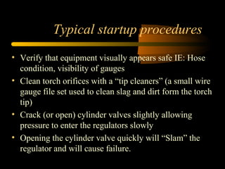 Typical startup procedures
• Verify that equipment visually appears safe IE: Hose
condition, visibility of gauges
• Clean torch orifices with a “tip cleaners” (a small wire
gauge file set used to clean slag and dirt form the torch
tip)
• Crack (or open) cylinder valves slightly allowing
pressure to enter the regulators slowly
• Opening the cylinder valve quickly will “Slam” the
regulator and will cause failure.
 