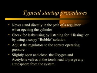 Typical startup procedures
• Never stand directly in the path of a regulator
when opening the cylinder
• Check for leaks using by listening for “Hissing” or
by using a soapy “Bubble” solution
• Adjust the regulators to the correct operating
pressure
• Slightly open and close the Oxygen and
Acetylene valves at the torch head to purge any
atmosphere from the system.
 