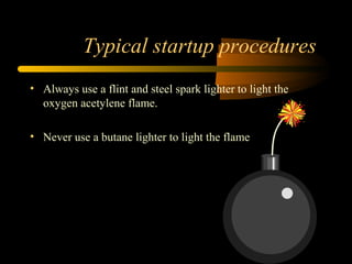 Typical startup procedures
• Always use a flint and steel spark lighter to light the
oxygen acetylene flame.
• Never use a butane lighter to light the flame
 