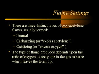 Flame Settings
• There are three distinct types of oxy-acetylene
flames, usually termed:
– Neutral
– Carburizing (or “excess acetylene”)
– Oxidizing (or “excess oxygen” )
• The type of flame produced depends upon the
ratio of oxygen to acetylene in the gas mixture
which leaves the torch tip.
 