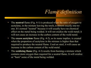 Flame definition
• The neutral flame (Fig. 4-1) is produced when the ratio of oxygen to
acetylene, in the mixture leaving the torch, is almost exactly one-to-
one. It’s termed ”neutral” because it will usually have no chemical
effect on the metal being welded. It will not oxidize the weld metal; it
will not cause an increase in the carbon content of the weld metal.
• The excess acetylene flame (Fig. 4-2), as its name implies, is created
when the proportion of acetylene in the mixture is higher than that
required to produce the neutral flame. Used on steel, it will cause an
increase in the carbon content of the weld metal.
• The oxidizing flame (Fig. 4-3) results from burning a mixture which
contains more oxygen than required for a neutral flame. It will oxidize
or ”burn” some of the metal being welded.
 
