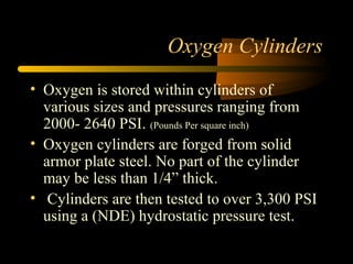 Oxygen Cylinders
• Oxygen is stored within cylinders of
various sizes and pressures ranging from
2000- 2640 PSI. (Pounds Per square inch)
• Oxygen cylinders are forged from solid
armor plate steel. No part of the cylinder
may be less than 1/4” thick.
• Cylinders are then tested to over 3,300 PSI
using a (NDE) hydrostatic pressure test.
 
