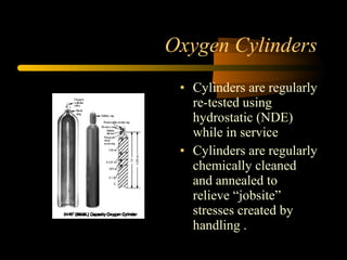 Oxygen Cylinders
• Cylinders are regularly
re-tested using
hydrostatic (NDE)
while in service
• Cylinders are regularly
chemically cleaned
and annealed to
relieve “jobsite”
stresses created by
handling .
 