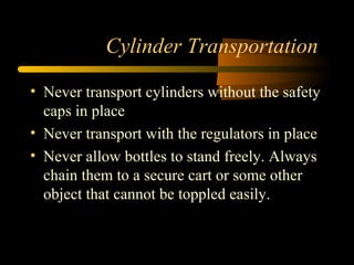 Cylinder Transportation
• Never transport cylinders without the safety
caps in place
• Never transport with the regulators in place
• Never allow bottles to stand freely. Always
chain them to a secure cart or some other
object that cannot be toppled easily.
 