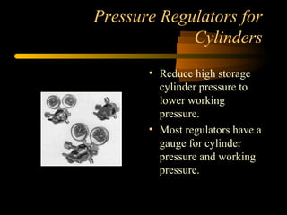 Pressure Regulators for
Cylinders
• Reduce high storage
cylinder pressure to
lower working
pressure.
• Most regulators have a
gauge for cylinder
pressure and working
pressure.
 