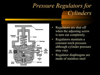 Pressure Regulators for
Cylinders
• Regulators are shut off
when the adjusting screw
is turn out completely.
• Regulators maintain a
constant torch pressure
although cylinder pressure
may vary
• Regulator diaphragms are
made of stainless steel
 