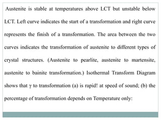 Austenite is stable at temperatures above LCT but unstable below
LCT. Left curve indicates the start of a transformation and right curve
represents the finish of a transformation. The area between the two
curves indicates the transformation of austenite to different types of
crystal structures. (Austenite to pearlite, austenite to martensite,
austenite to bainite transformation.) Isothermal Transform Diagram
shows that γ to transformation (a) is rapid! at speed of sound; (b) the
percentage of transformation depends on Temperature only:
 