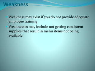 Weakness
 Weakness may exist if you do not provide adequate
employee training
 Weaknesses may include not getting consistent
supplies that result in menu items not being
available.
 