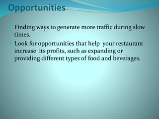 Opportunities
 Finding ways to generate more traffic during slow
times.
 Look for opportunities that help your restaurant
increase its profits, such as expanding or
providing different types of food and beverages.
 
